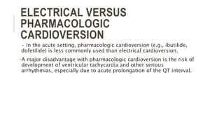 ELECTRICAL VERSUS
PHARMACOLOGIC
CARDIOVERSION
• In the acute setting, pharmacologic cardioversion (e.g., ibutilide,
dofetilide) is less commonly used than electrical cardioversion.
•A major disadvantage with pharmacologic cardioversion is the risk of
development of ventricular tachycardia and other serious
arrhythmias, especially due to acute prolongation of the QT interval.
 