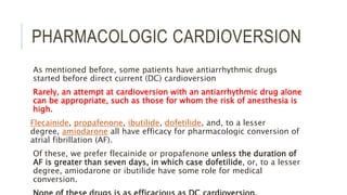 PHARMACOLOGIC CARDIOVERSION
As mentioned before, some patients have antiarrhythmic drugs
started before direct current (DC) cardioversion
Rarely, an attempt at cardioversion with an antiarrhythmic drug alone
can be appropriate, such as those for whom the risk of anesthesia is
high.
Flecainide, propafenone, ibutilide, dofetilide, and, to a lesser
degree, amiodarone all have efficacy for pharmacologic conversion of
atrial fibrillation (AF).
Of these, we prefer flecainide or propafenone unless the duration of
AF is greater than seven days, in which case dofetilide, or, to a lesser
degree, amiodarone or ibutilide have some role for medical
conversion.
 