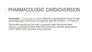 PHARMACOLOGIC CARDIOVERSION
Flecainide — Flecainide is a very effective antiarrhythmic drug for the
pharmacologic conversion of a patient with AF of short (<24 hours)).
Flecainide should not be used in patients with structural heart
disease, particularly those with left ventricular systolic dysfunction
and in those with coronary artery disease.
 