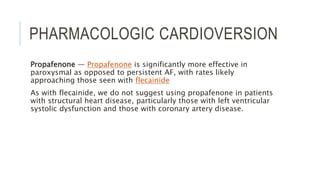 PHARMACOLOGIC CARDIOVERSION
Propafenone — Propafenone is significantly more effective in
paroxysmal as opposed to persistent AF, with rates likely
approaching those seen with flecainide
As with flecainide, we do not suggest using propafenone in patients
with structural heart disease, particularly those with left ventricular
systolic dysfunction and those with coronary artery disease.
 
