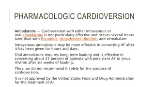 PHARMACOLOGIC CARDIOVERSION
Amiodarone — Cardioversion with either intravenous or
oral amiodarone is not particularly effective and occurs several hours
later than with flecainide, propafenone,ibutilide, and vernakalant
Intravenous amiodarone may be more effective in converting AF after
it has been given for hours and days.
Oral amiodarone requires long-term loading and is effective in
converting about 25 percent of patients with persistent AF to sinus
rhythm after six weeks of loading.
Thus, we do not recommend it solely for the purpose of
cardioversion.
It is not approved by the United States Food and Drug Administration
for the treatment of AF.
 
