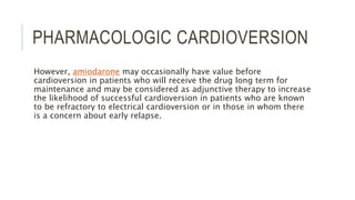PHARMACOLOGIC CARDIOVERSION
However, amiodarone may occasionally have value before
cardioversion in patients who will receive the drug long term for
maintenance and may be considered as adjunctive therapy to increase
the likelihood of successful cardioversion in patients who are known
to be refractory to electrical cardioversion or in those in whom there
is a concern about early relapse.
 
