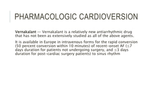 PHARMACOLOGIC CARDIOVERSION
Vernakalant — Vernakalant is a relatively new antiarrhythmic drug
that has not been as extensively studied as all of the above agents.
It is available in Europe in intravenous forms for the rapid conversion
(50 percent conversion within 10 minutes) of recent-onset AF (≤7
days duration for patients not undergoing surgery, and ≤3 days
duration for post-cardiac surgery patients) to sinus rhythm
 