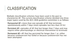 CLASSIFICATION
Multiple classification schemes have been used in the past to
characterize AF. The current classification scheme (divided into three
major types) used by the ACC/AHA guideline committee is as follows:
Paroxysmal AF—more than one episode of AF that terminate
spontaneously within 7 days (most episodes last less than 24 hr)
Persistent AF—episodes of AF that last longer than 7 days and may
require either pharmacologic or electrical intervention to terminate
Permanent AF—AF that has persisted for longer than 1 yr, either
because cardioversion has failed or because cardioversion has not
been attempted
 