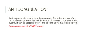 ANTICOAGULATION
Anticoagulant therapy should be continued for at least 1 mo after
cardioversion to minimize the incidence of adverse thromboembolic
events. It can be stopped after 1 mo as long as AF has not recurred.
(independament du CHADS score)
 