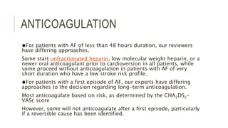 ANTICOAGULATION
●For patients with AF of less than 48 hours duration, our reviewers
have differing approaches.
Some start unfractionated heparin, low molecular weight heparin, or a
newer oral anticoagulant prior to cardioversion in all patients, while
some proceed without anticoagulation in patients with AF of very
short duration who have a low stroke risk profile.
●For patients with a first episode of AF, our experts have differing
approaches to the decision regarding long-term anticoagulation.
Most anticoagulate based on risk, as determined by the CHA2DS2-
VASc score
However, some will not anticoagulate after a first episode, particularly
if a reversible cause has been identified.
 