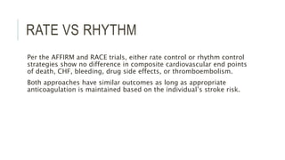 RATE VS RHYTHM
Per the AFFIRM and RACE trials, either rate control or rhythm control
strategies show no difference in composite cardiovascular end points
of death, CHF, bleeding, drug side effects, or thromboembolism.
Both approaches have similar outcomes as long as appropriate
anticoagulation is maintained based on the individual’s stroke risk.
 
