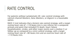 RATE CONTROL
For patients without symptomatic AF, rate-control strategy with
calcium channel blockers, beta-blockers, or digoxin is a reasonable
option.
RACE 2 trial indicates that a lenient rate control strategy, with a target
resting heart rate of <110 beats/min is non inferior for a composite
primary end point that included CV death, heart-failure
hospitalization, stroke, and other major events over a median 3-yr
follow-up as compared to a strict control strategy, with a target
resting heart rate of <80 beats/min and an exercise heart rate of
<110 beats/min.
 