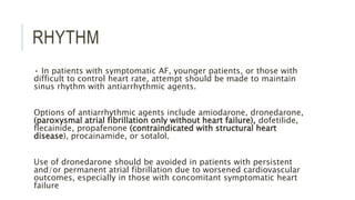 RHYTHM
• In patients with symptomatic AF, younger patients, or those with
difficult to control heart rate, attempt should be made to maintain
sinus rhythm with antiarrhythmic agents.
Options of antiarrhythmic agents include amiodarone, dronedarone,
(paroxysmal atrial fibrillation only without heart failure), dofetilide,
flecainide, propafenone (contraindicated with structural heart
disease), procainamide, or sotalol.
Use of dronedarone should be avoided in patients with persistent
and/or permanent atrial fibrillation due to worsened cardiovascular
outcomes, especially in those with concomitant symptomatic heart
failure
 