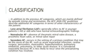 CLASSIFICATION
• In addition to the previous AF categories, which are mainly defined
by episode timing and termination, the ACC/AHA/ESC guidelines
describe additional AF categories in terms of other characteristics of
the patient:
• Lone atrial fibrillation (LAF)—generally refers to AF in younger
patients (<60 yr old) who have normal echocardiographic findings
• Nonvalvular AF—absence of rheumatic mitral valve disease, a
prosthetic heart valve, or mitral valve repair
• Secondary AF—occurs in the setting of a primary condition that may
be the cause of the AF, such as acute myocardial infarction, cardiac
surgery, pericarditis, myocarditis, hyperthyroidism, pulmonary
embolism, pneumonia, or other acute disease. It is considered
separately because AF is less likely to recur once the precipitating
condition has resolved.
 