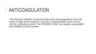 ANTICOAGULATION
The decision whether to pursue long-term anticoagulation must be
made in light of the patient’s risk for a cardioembolic event versus
risk for a bleeding event. The CHA2DS2-VASc has largely superseded
the CHADS2 scoring system
 