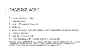 CHA2DS2-VASC
C = congestive heart failure;
H = hypertension;
A = age (>75 years is 2 points);
D= diabetes;
S= stroke, transient ischemic attack, or thromboembolic disease (2 points);
V = vascular disease,
A = age 65-74 years; and
Sc = sex category, with females getting 1 extra point).
Patients with a CHA2DS2-VASc score of 0 are considered low risk, 1 to 2 are
considered moderate risk, and >2 are considered high risk and would
benefit from long-term anticoagulation (e.g., warfarin).
 