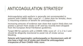 ANTICOAGULATION STRATEGY
Anticoagulation with warfarin is generally not recommended in
patients with CHADS-VASc score of >1 (other than for female), there
is mounting evidence of benefit for anticoagulation.
Increasing amounts of evidence now show that aspirin likely does not
protect a person from stroke in AF and has recently been dropped
from the European Atrial Fibrillation guidelines.
Target INR for patients with a CHADS-VASc score of >2 is 2 to 3 and
should be diligently monitored to avoid risk of stroke versus
bleeding.
Patients with hypertrophic cardiomyopathy or thyrotoxicosis with AF
also have a high risk of stroke and should be anticoagulated
irrespective of their CHADS-VASc score.
 