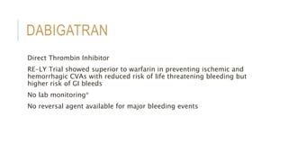 DABIGATRAN
Direct Thrombin Inhibitor
RE-LY Trial showed superior to warfarin in preventing ischemic and
hemorrhagic CVAs with reduced risk of life threatening bleeding but
higher risk of GI bleeds
No lab monitoring*
No reversal agent available for major bleeding events
 