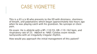CASE VIGNETTE
This is a 65 y/o M who presents to the ED with dizziness, shortness
of breath, and palpitations which began approximately two hours ago
when he was playing catch with his grandson. No syncope or chest
pain.
On exam: He is afebrile with a BP=110/55, HR=110-162 bpm, and
respiratory rate of 25. A&Ox4 w/ NAD. Cardiac exam reveals
tachycardia with an irregularly irregular rhythm.
How would you approach the initial management of this patient?
 