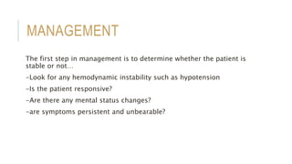 MANAGEMENT
The first step in management is to determine whether the patient is
stable or not…
-Look for any hemodynamic instability such as hypotension
-Is the patient responsive?
-Are there any mental status changes?
-are symptoms persistent and unbearable?
 