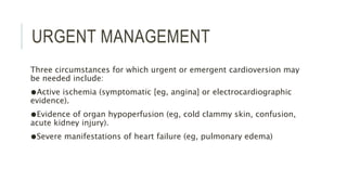 URGENT MANAGEMENT
Three circumstances for which urgent or emergent cardioversion may
be needed include:
●Active ischemia (symptomatic [eg, angina] or electrocardiographic
evidence).
●Evidence of organ hypoperfusion (eg, cold clammy skin, confusion,
acute kidney injury).
●Severe manifestations of heart failure (eg, pulmonary edema)
 