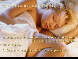 A pele lisinha do rosto agora tem espinhas.A pele lisinha do rosto agora tem espinhas.
As sobrancelhas, o nariz e os lábios estão delineados e fortes.As sobrancelhas, o nariz e os lábios estão delineados e fortes.
O cabelinho fio reto transformou-seO cabelinho fio reto transformou-se
em um repique.em um repique.
O tórax, antes magricela, abriga agora um par de seios.O tórax, antes magricela, abriga agora um par de seios.
.
 