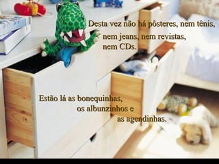 Desta vez não há pôsteres, nem tênis,Desta vez não há pôsteres, nem tênis,
Estão lá as bonequinhas,Estão lá as bonequinhas,
os albunzinhos eos albunzinhos e
as agendinhas.as agendinhas.
nem jeans, nem revistas,nem jeans, nem revistas,
nem CDs.nem CDs.
.
 