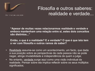 Filosofia e outros saberes:  realidade e verdade... Realidade  assume-se como um acontecimento, um facto, que dada a sua posição sobre as perspectivas de cada pessoa não se pode negar, atinge imutabilidade e independência de quem a julga; No entanto,  verdade  surge aqui como uma visão individual da realidade. Pensar sobre ela implica reflectir sobre os seus múltiplos significados; “ Apesar de muitas vezes relacionarmos  realidade  e  verdade  e embora mantenham uma relação entre si, estes dois conceitos são distintos...” Então, o que é a realidade? E a verdade? O que é que isto tem a ver com filosofia e outros ramos do saber? 