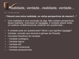 Realidade, verdade...realidade, verdade... Uma realidade é uma conclusão de algo. Mas existem perspectivas dessa realidade, chamadas de  Verdades . A verdade adquiri então um estatuto multidimensional, podendo ser questionada... A verdade pode ser questionada? Afinal o que significa  Verdade ? Verdade: conceito que remonta à génese da Filosofia. Conceitos filosóficos de Verdade:  - Verdade ontológica; - Verdade lógica; - Verdade útil; - Verdade consensual; - Verdade perspectivista; “ Haverá uma única realidade, ou várias perspectivas da mesma?...” 