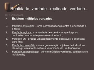 Realidade, verdade...realidade, verdade... Existem múltiplas verdades: Verdade ontológica  – uma correspondência entre o enunciado e o facto; Verdade lógica -  uma verdade de coerência, que foge ao contrariar do aparente para assumir o facto; Verdade útil -  produz um acontecimento desejável; é orientada para fins; Verdade consentida  - usa argumentação e juízos de indivíduos até atingir um acordo sobre a veracidade de um fenómeno; Verdade perspectivista  - admite múltiplas verdades, subjectivas e individuais; 