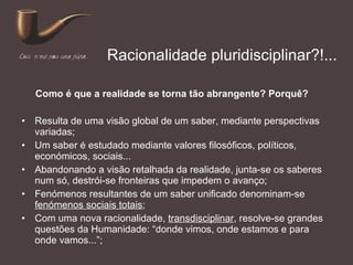 Racionalidade pluridisciplinar?!... Resulta de uma visão global de um saber, mediante perspectivas variadas; Um saber é estudado mediante valores filosóficos, políticos, económicos, sociais... Abandonando a visão retalhada da realidade, junta-se os saberes num só, destrói-se fronteiras que impedem o avanço; Fenómenos resultantes de um saber unificado denominam-se  fenómenos sociais totais ; Com uma nova racionalidade,  transdisciplinar , resolve-se grandes questões da Humanidade: “donde vimos, onde estamos e para onde vamos...”; Como é que a realidade se torna tão abrangente? Porquê? 
