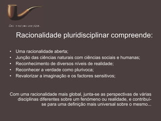 Racionalidade pluridisciplinar compreende: Uma racionalidade aberta; Junção das ciências naturais com ciências sociais e humanas; Reconhecimento de diversos níveis de realidade; Reconhecer a verdade como plurivoca; Revalorizar a imaginação e os factores sensitivos; Com uma racionalidade mais global, junta-se as perspectivas de várias disciplinas diferentes sobre um fenómeno ou realidade, e contribuí-se para uma definição mais universal sobre o mesmo... 