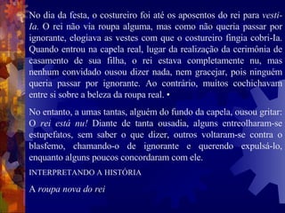 No dia da festa, o costureiro foi até os aposentos do rei para  vesti-Ia.  O rei não via roupa alguma, mas como não queria passar por ignorante, elogiava as vestes com que o costureiro fingia cobri-Ia. Quando entrou na capela real, lugar da realização da cerimônia de casamento de sua filha, o rei estava completamente nu, mas nenhum convidado ousou dizer nada, nem gracejar, pois ninguém queria passar por ignorante. Ao contrário, muitos cochichavam entre si sobre a beleza da roupa real. •  No entanto, a umas tantas, alguém do fundo da capela, ousou gritar: O  rei está nu!  Diante de tanta ousadia, alguns entreolharam-se estupefatos, sem saber o que dizer, outros voltaram-se contra o blasfemo, chamando-o de ignorante e querendo expulsá-lo, enquanto alguns poucos concordaram com ele.  INTERPRETANDO A HISTÓRIA  A  roupa nova do rei  