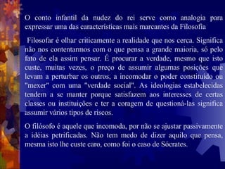 O conto infantil da nudez do rei serve como analogia para expressar uma das características mais marcantes da Filosofia Filosofar é olhar criticamente a realidade que nos cerca. Significa não nos contentarmos com o que pensa a grande maioria, só pelo fato de ela assim pensar. É procurar a verdade, mesmo que isto custe, muitas vezes, o preço de assumir algumas posições que levam a perturbar os outros, a incomodar o poder constituído ou "mexer" com uma "verdade social". As ideologias estabelecidas tendem a se manter porque satisfazem aos interesses de certas classes ou instituições e ter a coragem de questioná-las significa assumir vários tipos de riscos.  O filósofo é aquele que incomoda, por não se ajustar passivamente a idéias petrificadas. Não tem medo de dizer aquilo que pensa, mesma isto lhe custe caro, como foi o caso de Sócrates.  