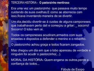 TERCEIRA HISTÓRIA -  O pastorzinho mentiroso Era uma vez um pastorzinho  que passava muito tempo cuidando de suas ovelhas.E como se aborrecia com isso,ficava inventando maneira de se divertir. Um dia,decidiu divertir-se à custas de alguns camponeses que trabalhavam perto dali e começou a gritar: _ socorro! Socorro! O lobo vem ai. Todos os camponeses acudiram,armados com suas enxadas e dispostos a defender o menino e o rebanho. O pastorzinho achou graça e todos ficaram zangados. Mas chegou um dia em que o lobo apareceu de verdade e ninguém foi acudir o pastorzinho(...). MORAL DA HISTÓRIA- Quem engana os outros,perde a confiança de todos...  Fábula de Esopo 