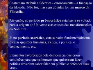 Costumam atribuir a Sócrates - erroneamente - a fundação da filosofia. Não foi, mas sem dúvidas foi um  marco da Filosofia .  Até então, no período  pré-socrático  esta havia se voltado para a origem do Universo e as causas das transformações da Natureza. Já no  período socrático , esta se volta fundamentalmente para as questões humanas, a ética, a política, o conhecimento, etc.  Elementos favorecidos pela democracia que criou condições para que os homens que quisessem fazer política deveriam saber falar em público e defender suas  idéias. 