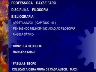 PROFESSORA  DAYSE FARO DISCIPLINA  FILOSOFIA BIBLIOGRAFIA: * APOSTILA MAXI  ( CAPÍTULO  01 ) * PENSASNDO MELHOR- INICIAÇÃO AO FILOSOFAR ANGELA SÁTIRO *  CONVITE À FILOSOFIA MARILENA CHAUÍ *  FÁBULAS- ESOPO COLEÇÃO A OBRA PRIMA DE CADA AUTOR. ( MAXI) 