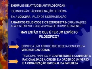 EXEMPLOS DE ATITUDES ANTIFILOSÓFICAS : QUANDO NÃO HÁ COORDENAÇÃO DE IDÉIAS-  EX: A  LOUCURA -  FALTA DE SISTEMATIZAÇÃO FANÁTICOS RELIGIOSOS E OS EXTREMISTAS - CRIAM RAZÕES APARENTEMENTE LÓGICAS PARA SEU COMPORTAMENTO. MAS ENTÃO O QUE É TER UM ESPÍRITO FILOSÓFICO? SIGNIFICA UMA ATITUDE QUE DESEJA CONHECER A  VERDADE DAS COISAS . TEM COMO FINALIDADE  COMPREENDER E CONHECER A RACIONALIDADE A ORIGEM E A ORDEM DO UNIVERSO E A ORGANIZAÇÃO RACIONAL DA NATUREZA 