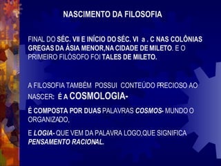 NASCIMENTO DA FILOSOFIA FINAL DO  SÉC. VII E INÍCIO DO SÉC. VI  a . C NAS COLÔNIAS GREGAS DA ÁSIA MENOR,NA CIDADE DE MILETO . E O PRIMEIRO FILÓSOFO FOI  TALES DE MILETO. A FILOSOFIA TAMBÉM  POSSUI  CONTEÚDO PRECIOSO AO NASCER :  É A  COSMOLOGIA-  É COMPOSTA POR DUAS  PALAVRAS   COSMOS-  MUNDO O ORGANIZADO,  E  LOGIA-  QUE VEM DA PALAVRA LOGO,QUE SIGNIFICA  PENSAMENTO RACIONAL. 