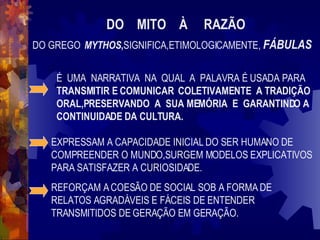 DO  MITO  À  RAZÃO   DO GREGO  MYTHOS , SIGNIFICA,ETIMOLOGICAMENTE,  FÁBULAS É  UMA  NARRATIVA  NA  QUAL  A  PALAVRA É USADA PARA  TRANSMITIR E COMUNICAR  COLETIVAMENTE  A TRADIÇÃO ORAL,PRESERVANDO  A  SUA MEMÓRIA  E  GARANTINDO A CONTINUIDADE DA CULTURA. EXPRESSAM A CAPACIDADE INICIAL DO SER HUMANO DE COMPREENDER O MUNDO,SURGEM MODELOS EXPLICATIVOS PARA SATISFAZER A CURIOSIDADE. REFORÇAM A COESÃO DE SOCIAL SOB A FORMA DE RELATOS AGRADÁVEIS E FÁCEIS DE ENTENDER TRANSMITIDOS DE GERAÇÃO EM GERAÇÃO. 