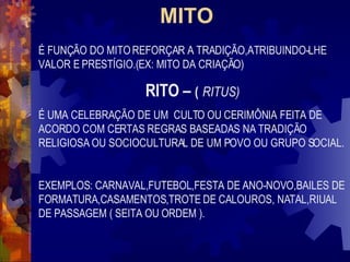 MITO   É FUNÇÃO DO MITO REFORÇAR A TRADIÇÃO,ATRIBUINDO-LHE  VALOR E PRESTÍGIO.(EX: MITO DA CRIAÇÃO) RITO –  (   RITUS) É UMA CELEBRAÇÃO DE UM  CULTO OU CERIMÔNIA FEITA DE ACORDO COM CERTAS REGRAS BASEADAS NA TRADIÇÃO RELIGIOSA OU SOCIOCULTURAL DE UM POVO OU GRUPO SOCIAL. EXEMPLOS: CARNAVAL,FUTEBOL,FESTA DE ANO-NOVO,BAILES DE FORMATURA,CASAMENTOS,TROTE DE CALOUROS, NATAL,RIUAL DE PASSAGEM ( SEITA OU ORDEM ). 