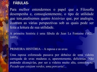 FÁBULAS- Para melhor entendermos o papel que a Filosofia desempenha e, conseqüentemente, o tipo de utilidade que tem,analisemos quatro  histórias  que, por analogia, ilustram as várias perspectivas sob as quais pode ser feita a leitura de sua utilidade. A primeira história é uma fábula de Jean La Fontaine (1621- 1695);   PRIMEIRA HISTÓRIA – A raposa e as uvas Uma raposa esfomeada passava por debaixo de uma videira carregada de uvas maduras e, aparentemente, deliciosas. Não podendo alcançá-las, por ser a videira muito alta, consolou-se:  Pecado que estejam verdes, uma porcaria!...   