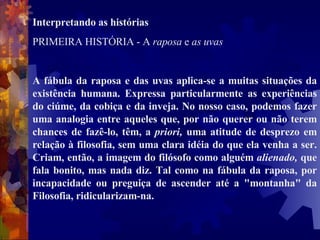 Interpretando as histórias  PRIMEIRA HISTÓRIA - A  raposa  e  as uvas  A fábula da raposa e das uvas aplica-se a muitas situações da existência humana. Expressa particularmente as experiências do ciúme, da cobiça e da inveja. No nosso caso, podemos fazer uma analogia entre aqueles que, por não querer ou não terem chances de fazê-lo, têm, a  priori,  uma atitude de desprezo em relação à filosofia, sem uma clara idéia do que ela venha a ser. Criam, então, a imagem do filósofo como alguém  alienado,  que fala bonito, mas nada diz. Tal como na fábula da raposa, por incapacidade ou preguiça de ascender até a "montanha" da Filosofia, ridicularizam-na.  
