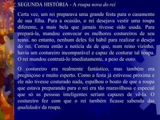 SEGUNDA HISTÓRIA - A  roupa nova do rei Certa vez, um rei preparava uma grande festa para o casamento de sua filha. Para a ocasião, o rei desejava vestir uma roupa diferente, a mais bela que jamais tivesse sido usada. Para prepará-la, mandou convocar os melhores costureiros de seu reino, no entanto, nenhum deles foi hábil para realizar o desejo do rei. Correu então a notícia da de que, num reino vizinho, havia um costureiro incomparável e capaz de costurar tal roupa. O rei mandou contratá-lo imediatamente, a peso de ouro.  O costureiro era realmente fantástico, mas também era preguiçoso e muito esperto. Como a festa já estivesse próxima e ele não tivesse costurado nada, espalhou o boato de que a roupa que estava preparando para o rei era tão maravilhosa e especial que só as pessoas inteligentes seriam capazes de vê-Ia. O costureiro fez com que o rei também ficasse sabendo das  qualidades  da roupa.  