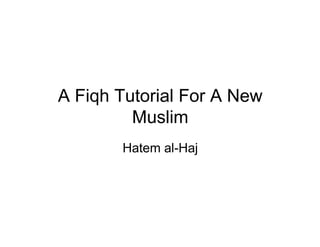 A Fiqh Tutorial For A New
         Muslim
       Hatem al-Haj