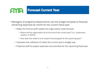 • Managers of programs/departments use the budget template to forecast
  remaining expenses by month for the current fiscal year.
   – Helps the finance staff update the organization-wide forecast
       • Where will the organization be at the end of the current year? (i.e., break-even,
         surplus, or deficit)
       • How does this relate to and impact financial goals for the upcoming year?
   – Indicates how reflective of reality the current year’s budget was
   – Prepares staff to project expenses and activities for the upcoming fiscal year




                                         16
 
