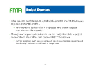 • Initial expense budgets should reflect best estimates of what it truly costs
  to run programs/operations .
    – Adjustments will be made later in the process if the level of budgeted
      expenses cannot be supported.
• Managers of programs/departments use the budget template to project
  personnel and direct other-than-personnel (OTPS) expenses.
    – Indirect expenses such as occupancy will be allocated across programs and
      functions by the finance staff later in the process.




                                       17
 