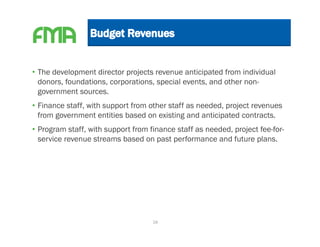 • The development director projects revenue anticipated from individual
  donors, foundations, corporations, special events, and other non-
  government sources.
• Finance staff, with support from other staff as needed, project revenues
  from government entities based on existing and anticipated contracts.
• Program staff, with support from finance staff as needed, project fee-for-
  service revenue streams based on past performance and future plans.




                                    18
 