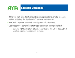 • If there is high uncertainty around revenue projections, draft a scenario
  budget reflecting the likelihood of receiving each source.
• Next, draft expense scenarios ranking potential reductions.
• Board approved benchmarks to trigger action can be implemented.
    – Example: If $A funding from B funder doesn’t come through by C date, $X of
      specified expense reductions will be made.




                                     19
 