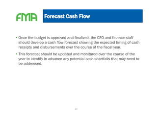 • Once the budget is approved and finalized, the CFO and finance staff
  should develop a cash flow forecast showing the expected timing of cash
  receipts and disbursements over the course of the fiscal year.
• This forecast should be updated and monitored over the course of the
  year to identify in advance any potential cash shortfalls that may need to
  be addressed.




                                    22
 
