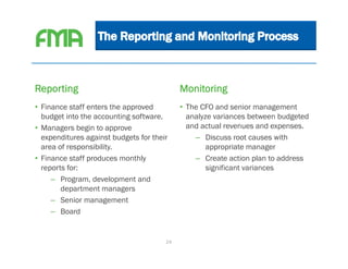 Reporting                                   Monitoring
• Finance staff enters the approved         • The CFO and senior management
  budget into the accounting software.        analyze variances between budgeted
• Managers begin to approve                   and actual revenues and expenses.
  expenditures against budgets for their        – Discuss root causes with
  area of responsibility.                           appropriate manager
• Finance staff produces monthly                – Create action plan to address
  reports for:                                      significant variances
     – Program, development and
        department managers
     – Senior management
     – Board


                                       24
 