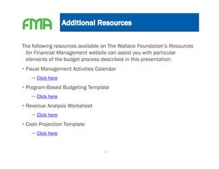The following resources available on The Wallace Foundation’s Resources
 for Financial Management website can assist you with particular
 elements of the budget process described in this presentation:
• Fiscal Management Activities Calendar
    – Click here
• Program-Based Budgeting Template
    – Click here
• Revenue Analysis Worksheet
    – Click here
• Cash Projection Template
    – Click here

                                  27
 