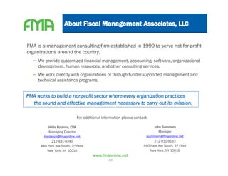 FMA is a management consulting firm established in 1999 to serve not-for-profit
organizations around the country.
  – We provide customized financial management, accounting, software, organizational
     development, human resources, and other consulting services.
  – We work directly with organizations or through funder-supported management and
     technical assistance programs.


FMA works to build a nonprofit sector where every organization practices
  the sound and effective management necessary to carry out its mission.

                              For additional information please contact:

           Hilda Polanco, CPA                                              John Summers
           Managing Director                                                  Manager
        hpolanco@fmaonline.net                                        jsummers@fmaonline.net
             212-931-9240                                                  212-931-9133
      440 Park Ave South, 3rd Floor                                  440 Park Ave South, 3rd Floor
          New York, NY 10016                                             New York, NY 10016
                                       www.fmaonline.net
                                                28
 