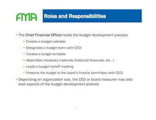 • The Chief Financial Officer leads the budget development process:
    – Creates a budget calendar
    – Designates a budget team (with CEO)
    – Creates a budget template
    – Assembles necessary materials (historical financials, etc…)
    – Leads a budget kickoff meeting
    – Presents the budget to the board’s finance committee (with CEO)
• Depending on organization size, the CEO or board treasurer may also
  lead aspects of the budget development process




                                     7
 
